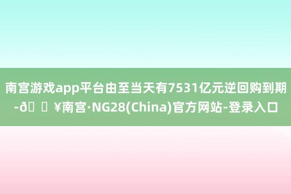 南宫游戏app平台由至当天有7531亿元逆回购到期-🔥南宫·NG28(China)官方网站-登录入口