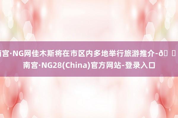 南宫·NG网佳木斯将在市区内多地举行旅游推介-🔥南宫·NG28(China)官方网站-登录入口