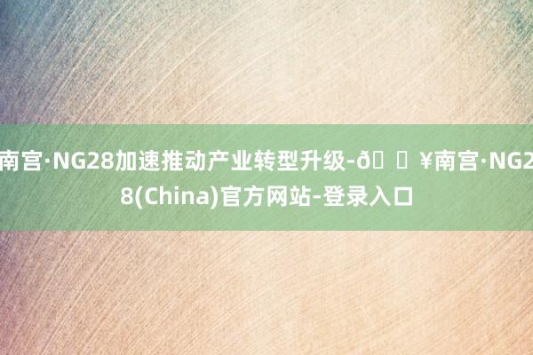 南宫·NG28加速推动产业转型升级-🔥南宫·NG28(China)官方网站-登录入口