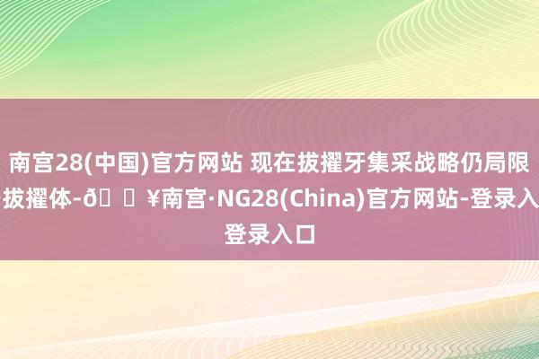 南宫28(中国)官方网站 现在拔擢牙集采战略仍局限于拔擢体-🔥南宫·NG28(China)官方网站-登录入口