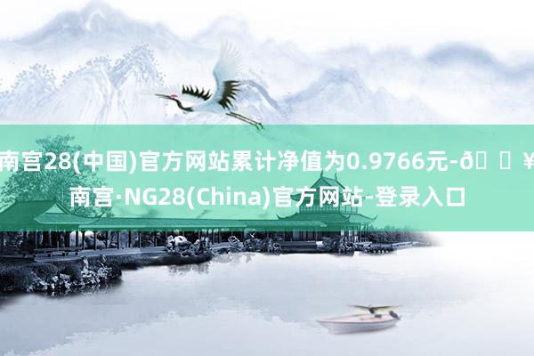 南宫28(中国)官方网站累计净值为0.9766元-🔥南宫·NG28(China)官方网站-登录入口