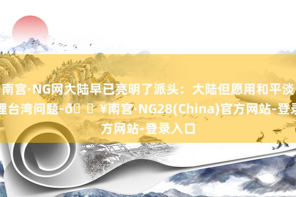 南宫·NG网大陆早已亮明了派头：大陆但愿用和平淡式管理台湾问题-🔥南宫·NG28(China)官方网站-登录入口