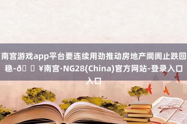 南宫游戏app平台要连续用劲推动房地产阛阓止跌回稳-🔥南宫·NG28(China)官方网站-登录入口