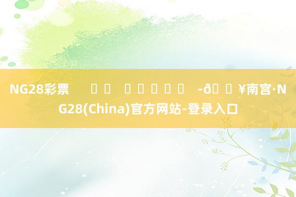 NG28彩票      		  					  -🔥南宫·NG28(China)官方网站-登录入口