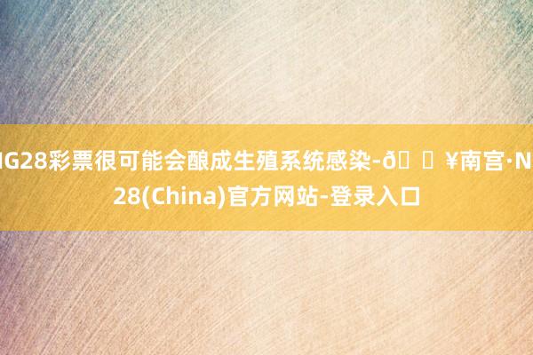 NG28彩票很可能会酿成生殖系统感染-🔥南宫·NG28(China)官方网站-登录入口