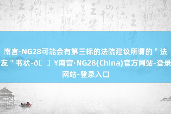 南宫·NG28可能会有第三标的法院建议所谓的＂法院之友＂书状-🔥南宫·NG28(China)官方网站-登录入口