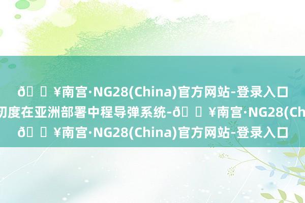 🔥南宫·NG28(China)官方网站-登录入口这是冷战以来好意思国初度在亚洲部署中程导弹系统-🔥南宫·NG28(China)官方网站-登录入口