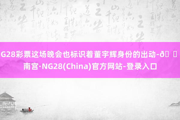 NG28彩票这场晚会也标识着董宇辉身份的出动-🔥南宫·NG28(China)官方网站-登录入口