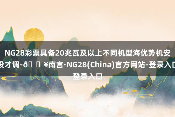 NG28彩票具备20兆瓦及以上不同机型海优势机安设才调-🔥南宫·NG28(China)官方网站-登录入口