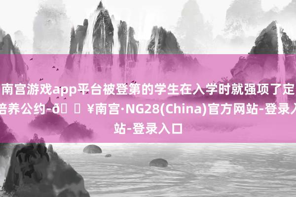 南宫游戏app平台被登第的学生在入学时就强项了定向培养公约-🔥南宫·NG28(China)官方网站-登录入口