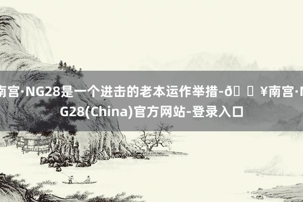 南宫·NG28是一个进击的老本运作举措-🔥南宫·NG28(China)官方网站-登录入口