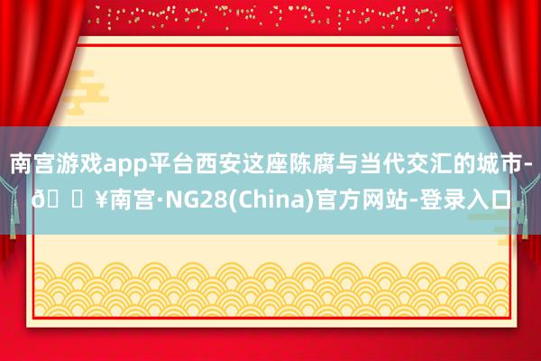 南宫游戏app平台西安这座陈腐与当代交汇的城市-🔥南宫·NG28(China)官方网站-登录入口