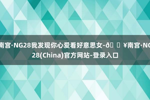 南宫·NG28我发现你心爱看好意思女-🔥南宫·NG28(China)官方网站-登录入口