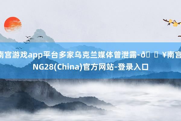 南宫游戏app平台多家乌克兰媒体曾泄露-🔥南宫·NG28(China)官方网站-登录入口