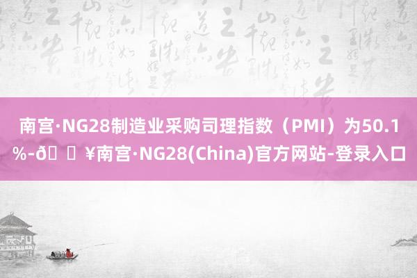 南宫·NG28制造业采购司理指数（PMI）为50.1%-🔥南宫·NG28(China)官方网站-登录入口