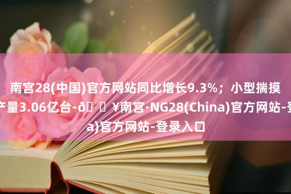 南宫28(中国)官方网站同比增长9.3%；小型揣摸机建筑产量3.06亿台-🔥南宫·NG28(China)官方网站-登录入口