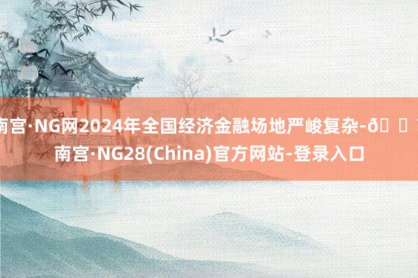 南宫·NG网2024年全国经济金融场地严峻复杂-🔥南宫·NG28(China)官方网站-登录入口