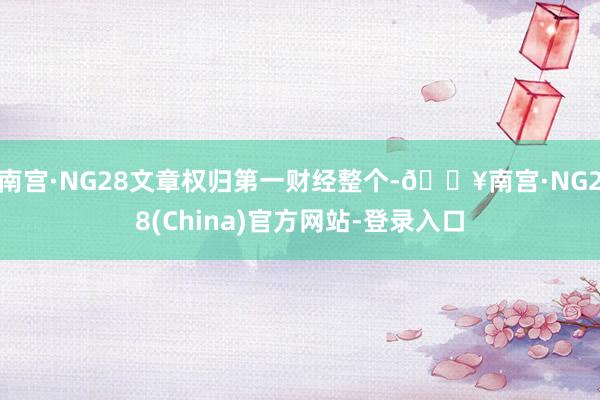 南宫·NG28文章权归第一财经整个-🔥南宫·NG28(China)官方网站-登录入口