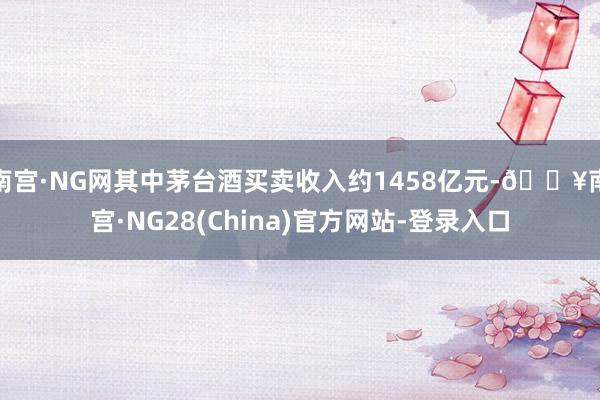 南宫·NG网其中茅台酒买卖收入约1458亿元-🔥南宫·NG28(China)官方网站-登录入口