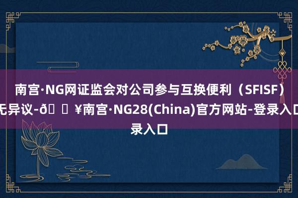 南宫·NG网证监会对公司参与互换便利（SFISF）无异议-🔥南宫·NG28(China)官方网站-登录入口
