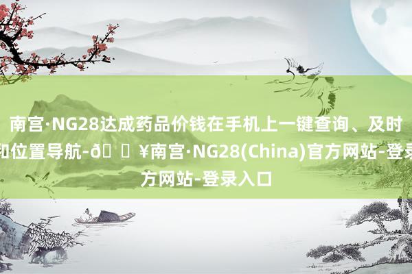 南宫·NG28达成药品价钱在手机上一键查询、及时比对和位置导航-🔥南宫·NG28(China)官方网站-登录入口