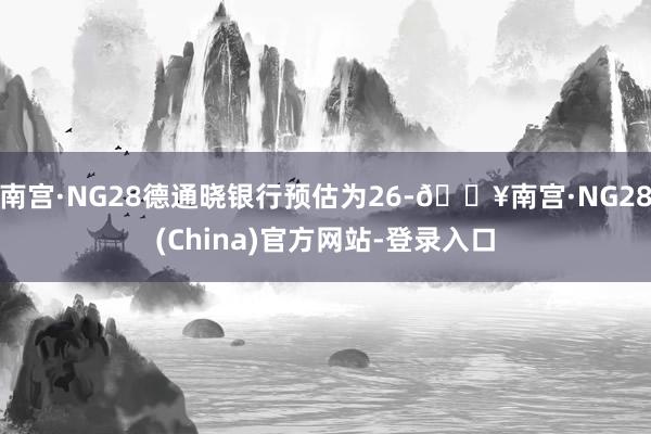 南宫·NG28德通晓银行预估为26-🔥南宫·NG28(China)官方网站-登录入口