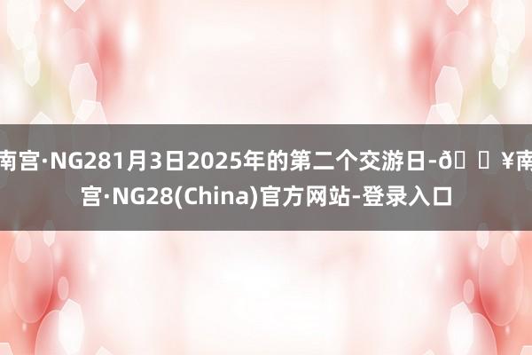 南宫·NG281月3日2025年的第二个交游日-🔥南宫·NG28(China)官方网站-登录入口