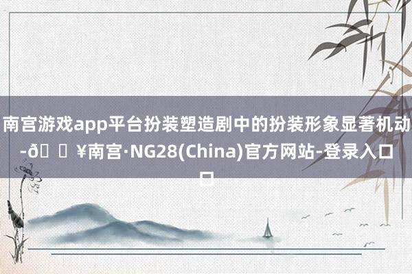 南宫游戏app平台扮装塑造剧中的扮装形象显著机动-🔥南宫·NG28(China)官方网站-登录入口