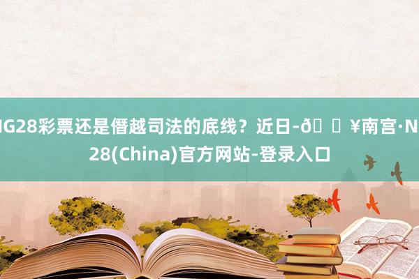 NG28彩票还是僭越司法的底线？近日-🔥南宫·NG28(China)官方网站-登录入口