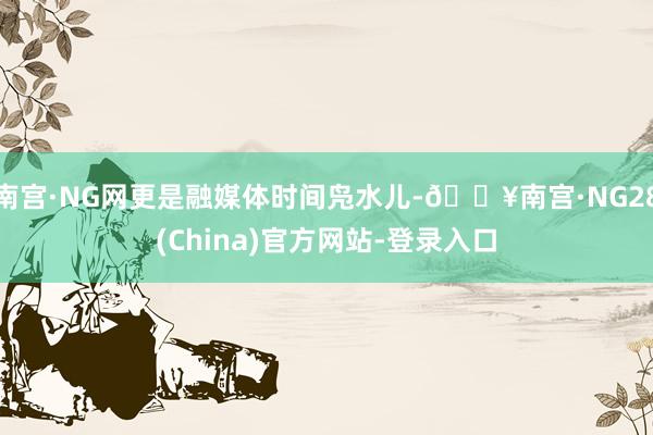 南宫·NG网更是融媒体时间凫水儿-🔥南宫·NG28(China)官方网站-登录入口