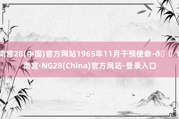 南宫28(中国)官方网站1965年11月干预使命-🔥南宫·NG28(China)官方网站-登录入口