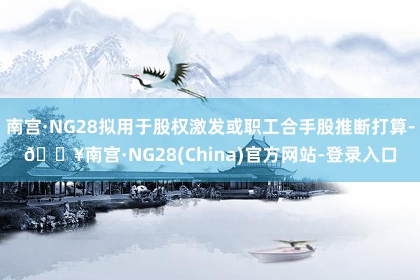 南宫·NG28拟用于股权激发或职工合手股推断打算-🔥南宫·NG28(China)官方网站-登录入口