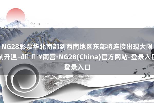 NG28彩票华北南部到西南地区东部将连接出现大限制升温-🔥南宫·NG28(China)官方网站-登录入口