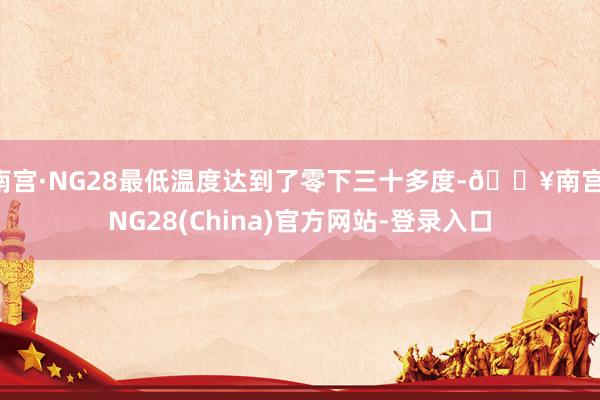 南宫·NG28最低温度达到了零下三十多度-🔥南宫·NG28(China)官方网站-登录入口