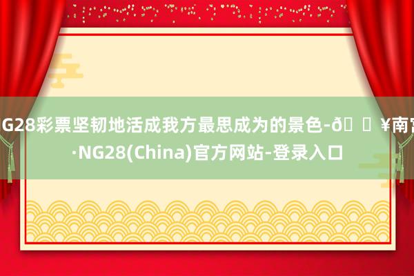NG28彩票坚韧地活成我方最思成为的景色-🔥南宫·NG28(China)官方网站-登录入口