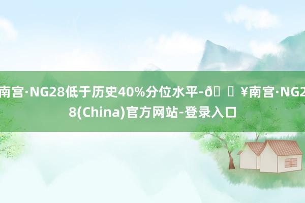 南宫·NG28低于历史40%分位水平-🔥南宫·NG28(China)官方网站-登录入口