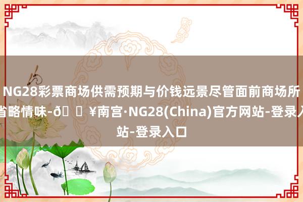 NG28彩票商场供需预期与价钱远景尽管面前商场所临省略情味-🔥南宫·NG28(China)官方网站-登录入口