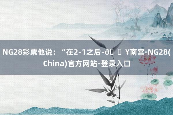 NG28彩票他说：“在2-1之后-🔥南宫·NG28(China)官方网站-登录入口