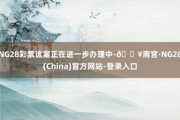 NG28彩票该案正在进一步办理中-🔥南宫·NG28(China)官方网站-登录入口