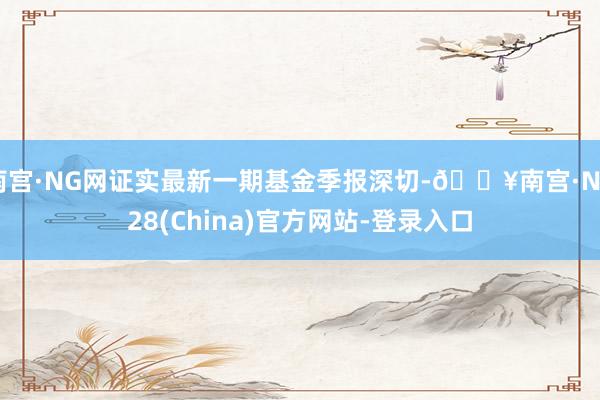 南宫·NG网证实最新一期基金季报深切-🔥南宫·NG28(China)官方网站-登录入口