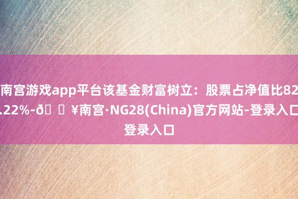 南宫游戏app平台该基金财富树立：股票占净值比82.22%-🔥南宫·NG28(China)官方网站-登录入口