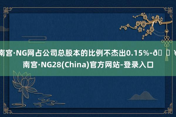 南宫·NG网占公司总股本的比例不杰出0.15%-🔥南宫·NG28(China)官方网站-登录入口