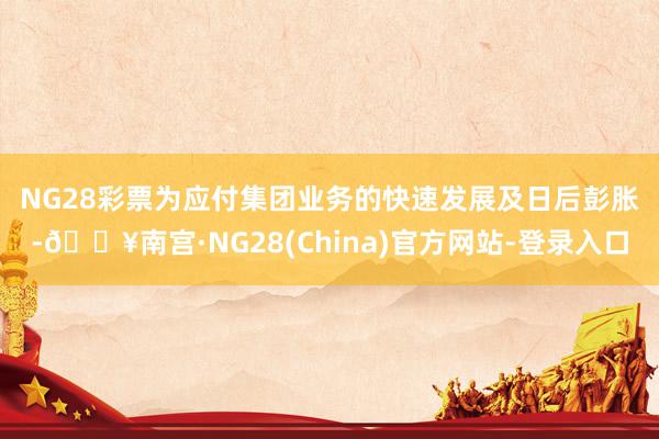 NG28彩票　　为应付集团业务的快速发展及日后彭胀-🔥南宫·NG28(China)官方网站-登录入口