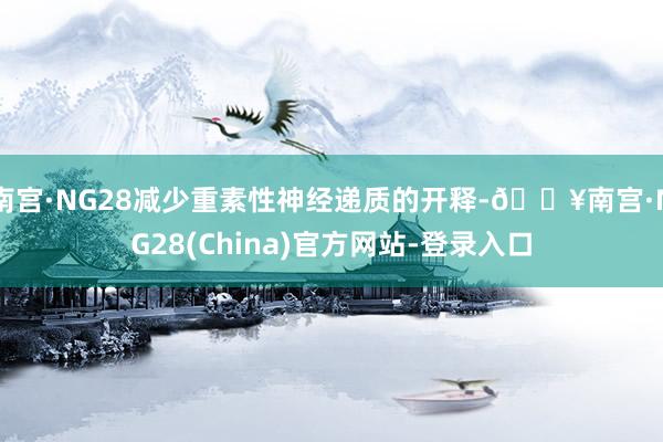 南宫·NG28减少重素性神经递质的开释-🔥南宫·NG28(China)官方网站-登录入口