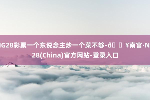 NG28彩票一个东说念主炒一个菜不够-🔥南宫·NG28(China)官方网站-登录入口