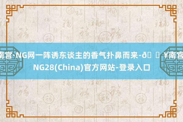 南宫·NG网一阵诱东谈主的香气扑鼻而来-🔥南宫·NG28(China)官方网站-登录入口