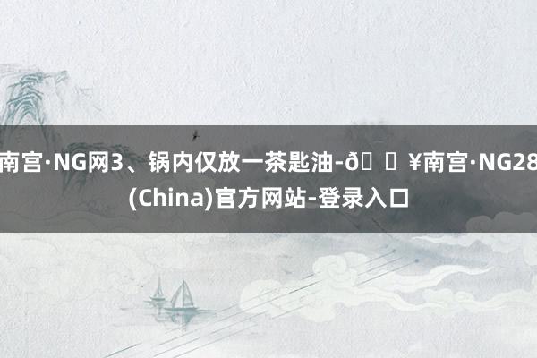 南宫·NG网3、锅内仅放一茶匙油-🔥南宫·NG28(China)官方网站-登录入口