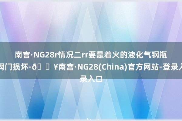 南宫·NG28r　　情况二rr　　要是着火的液化气钢瓶的阀门损坏-🔥南宫·NG28(China)官方网站-登录入口