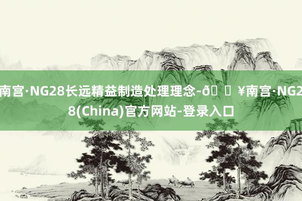 南宫·NG28长远精益制造处理理念-🔥南宫·NG28(China)官方网站-登录入口