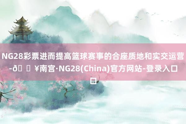NG28彩票进而提高篮球赛事的合座质地和实交运营-🔥南宫·NG28(China)官方网站-登录入口